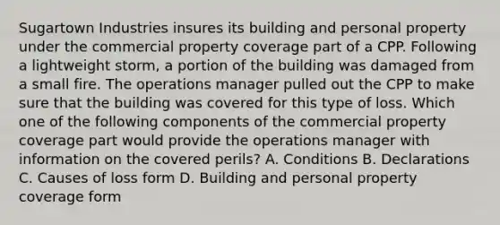 Sugartown Industries insures its building and personal property under the commercial property coverage part of a CPP. Following a lightweight storm, a portion of the building was damaged from a small fire. The operations manager pulled out the CPP to make sure that the building was covered for this type of loss. Which one of the following components of the commercial property coverage part would provide the operations manager with information on the covered perils? A. Conditions B. Declarations C. Causes of loss form D. Building and personal property coverage form