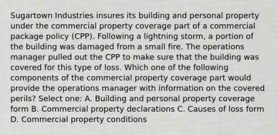 Sugartown Industries insures its building and personal property under the commercial property coverage part of a commercial package policy (CPP). Following a lightning storm, a portion of the building was damaged from a small fire. The operations manager pulled out the CPP to make sure that the building was covered for this type of loss. Which one of the following components of the commercial property coverage part would provide the operations manager with information on the covered perils? Select one: A. Building and personal property coverage form B. Commercial property declarations C. Causes of loss form D. Commercial property conditions