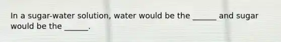 In a sugar-water solution, water would be the ______ and sugar would be the ______.