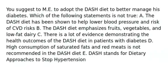 You suggest to M.E. to adopt the DASH diet to better manage his diabetes. Which of the following statements is not true: A. The DASH diet has been shown to help lower blood pressure and risk of CVD risks B. The DASH diet emphasizes fruits, vegetables, and low-fat dairy C. There is a lot of evidence demonstrating the health outcomes of the DASH diet in patients with diabetes D. High consumption of saturated fats and red meats is not recommended in the DASH diet E. DASH stands for Dietary Approaches to Stop Hypertension