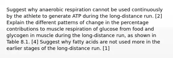 Suggest why anaerobic respiration cannot be used continuously by the athlete to generate ATP during the long-distance run. [2] Explain the different patterns of change in the percentage contributions to muscle respiration of glucose from food and glycogen in muscle during the long-distance run, as shown in Table 8.1. [4] Suggest why fatty acids are not used more in the earlier stages of the long-distance run. [1]