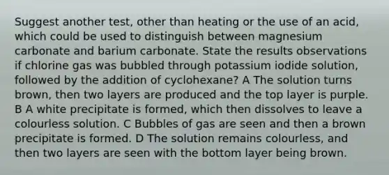 Suggest another test, other than heating or the use of an acid, which could be used to distinguish between magnesium carbonate and barium carbonate. State the results observations if chlorine gas was bubbled through potassium iodide solution, followed by the addition of cyclohexane? A The solution turns brown, then two layers are produced and the top layer is purple. B A white precipitate is formed, which then dissolves to leave a colourless solution. C Bubbles of gas are seen and then a brown precipitate is formed. D The solution remains colourless, and then two layers are seen with the bottom layer being brown.