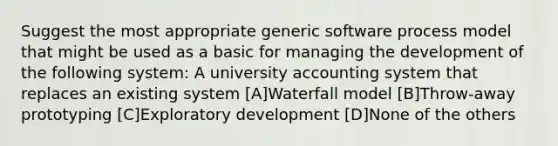 Suggest the most appropriate generic software process model that might be used as a basic for managing the development of the following system: A university accounting system that replaces an existing system [A]Waterfall model [B]Throw-away prototyping [C]Exploratory development [D]None of the others