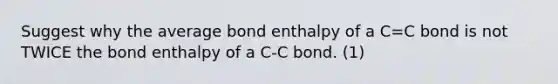 Suggest why the average bond enthalpy of a C=C bond is not TWICE the bond enthalpy of a C-C bond. (1)