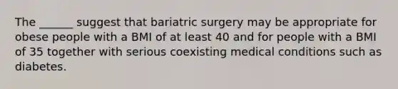 The ______ suggest that bariatric surgery may be appropriate for obese people with a BMI of at least 40 and for people with a BMI of 35 together with serious coexisting medical conditions such as diabetes.