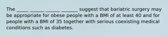 The _____ ______ ______ _______ suggest that bariatric surgery may be appropriate for obese people with a BMI of at least 40 and for people with a BMI of 35 together with serious coexisting medical conditions such as diabetes.