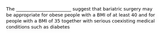 The ________________________ suggest that bariatric surgery may be appropriate for obese people with a BMI of at least 40 and for people with a BMI of 35 together with serious coexisting medical conditions such as diabetes