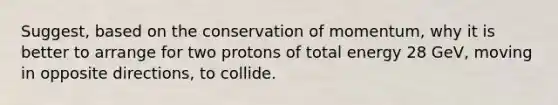 Suggest, based on the conservation of momentum, why it is better to arrange for two protons of total energy 28 GeV, moving in opposite directions, to collide.