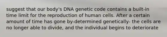 suggest that our body's DNA genetic code contains a built-in time limit for the reproduction of human cells. After a certain amount of time has gone by-determined genetically- the cells are no longer able to divide, and the individual begins to deteriorate