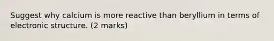 Suggest why calcium is more reactive than beryllium in terms of electronic structure. (2 marks)