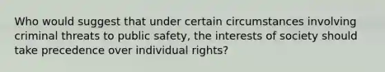 Who would suggest that under certain circumstances involving criminal threats to public safety, the interests of society should take precedence over individual rights?