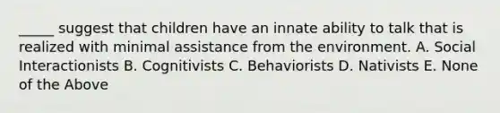 _____ suggest that children have an innate ability to talk that is realized with minimal assistance from the environment. A. Social Interactionists B. Cognitivists C. Behaviorists D. Nativists E. None of the Above