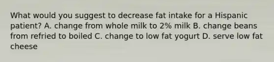 What would you suggest to decrease fat intake for a Hispanic patient? A. change from whole milk to 2% milk B. change beans from refried to boiled C. change to low fat yogurt D. serve low fat cheese