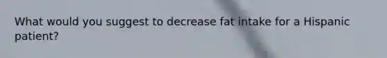 What would you suggest to decrease fat intake for a Hispanic patient?