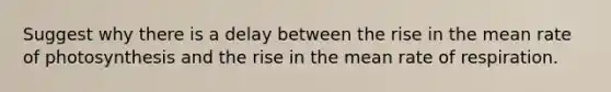 Suggest why there is a delay between the rise in the mean rate of photosynthesis and the rise in the mean rate of respiration.