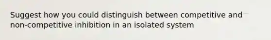 Suggest how you could distinguish between competitive and non-competitive inhibition in an isolated system