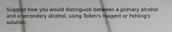 Suggest how you would distinguish between a primary alcohol and a secondary alcohol, using Tollen's reagent or Fehling's solution.