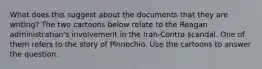 What does this suggest about the documents that they are writing? The two cartoons below relate to the Reagan administration's involvement in the Iran-Contra scandal. One of them refers to the story of Pinnochio. Use the cartoons to answer the question.