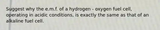 Suggest why the e.m.f. of a hydrogen - oxygen fuel cell, operating in acidic conditions, is exactly the same as that of an alkaline fuel cell.