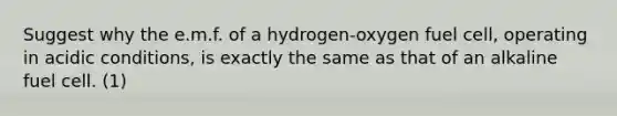 Suggest why the e.m.f. of a hydrogen-oxygen fuel cell, operating in acidic conditions, is exactly the same as that of an alkaline fuel cell. (1)