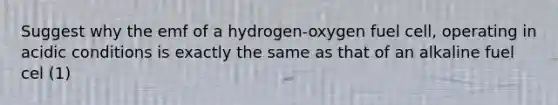 Suggest why the emf of a hydrogen-oxygen fuel cell, operating in acidic conditions is exactly the same as that of an alkaline fuel cel (1)