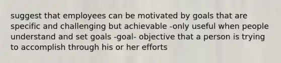 suggest that employees can be motivated by goals that are specific and challenging but achievable -only useful when people understand and set goals -goal- objective that a person is trying to accomplish through his or her efforts