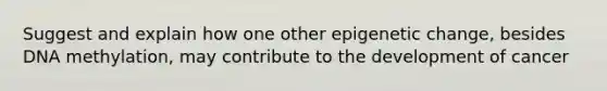 Suggest and explain how one other epigenetic change, besides DNA methylation, may contribute to the development of cancer