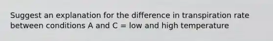 Suggest an explanation for the difference in transpiration rate between conditions A and C = low and high temperature