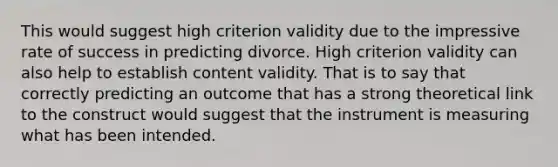 This would suggest high criterion validity due to the impressive rate of success in predicting divorce. High criterion validity can also help to establish content validity. That is to say that correctly predicting an outcome that has a strong theoretical link to the construct would suggest that the instrument is measuring what has been intended.