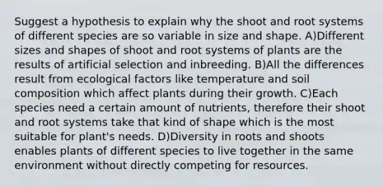 Suggest a hypothesis to explain why the shoot and root systems of different species are so variable in size and shape. A)Different sizes and shapes of shoot and root systems of plants are the results of artificial selection and inbreeding. B)All the differences result from ecological factors like temperature and soil composition which affect plants during their growth. C)Each species need a certain amount of nutrients, therefore their shoot and root systems take that kind of shape which is the most suitable for plant's needs. D)Diversity in roots and shoots enables plants of different species to live together in the same environment without directly competing for resources.