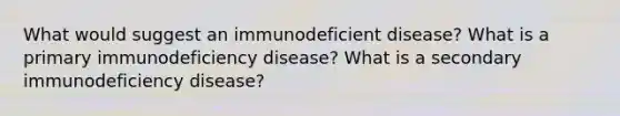 What would suggest an immunodeficient disease? What is a primary immunodeficiency disease? What is a secondary immunodeficiency disease?