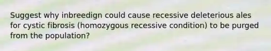 Suggest why inbreedign could cause recessive deleterious ales for cystic fibrosis (homozygous recessive condition) to be purged from the population?