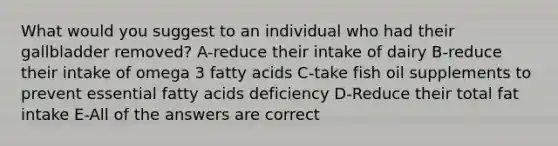 What would you suggest to an individual who had their gallbladder removed? A-reduce their intake of dairy B-reduce their intake of omega 3 fatty acids C-take fish oil supplements to prevent essential fatty acids deficiency D-Reduce their total fat intake E-All of the answers are correct