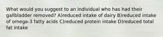 What would you suggest to an individual who has had their gallbladder removed? A)reduced intake of dairy B)reduced intake of omega-3 fatty acids C)reduced protein intake D)reduced total fat intake