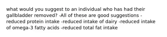 what would you suggest to an individual who has had their gallbladder removed? -All of these are good suggestions -reduced protein intake -reduced intake of dairy -reduced intake of omega-3 fatty acids -reduced total fat intake