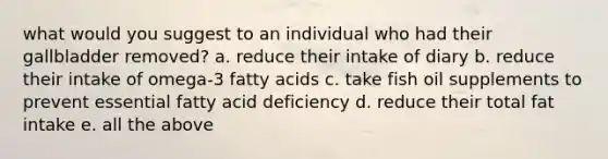 what would you suggest to an individual who had their gallbladder removed? a. reduce their intake of diary b. reduce their intake of omega-3 fatty acids c. take fish oil supplements to prevent essential fatty acid deficiency d. reduce their total fat intake e. all the above