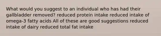 What would you suggest to an individual who has had their gallbladder removed? reduced protein intake reduced intake of omega-3 fatty acids All of these are good suggestions reduced intake of dairy reduced total fat intake