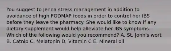 You suggest to Jenna stress management in addition to avoidance of high FODMAP foods in order to control her IBS before they leave the pharmacy. She would like to know if any dietary supplement would help alleviate her IBS symptoms. Which of the following would you recommend? A. St. John's wort B. Catnip C. Melatonin D. Vitamin C E. Mineral oil