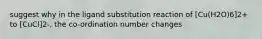 suggest why in the ligand substitution reaction of [Cu(H2O)6]2+ to [CuCl]2-, the co-ordination number changes