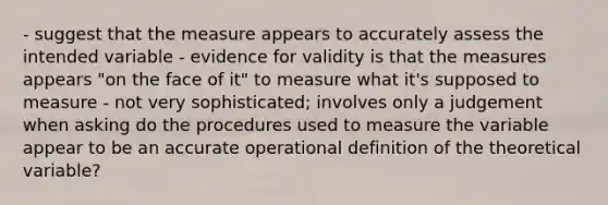 - suggest that the measure appears to accurately assess the intended variable - evidence for validity is that the measures appears "on the face of it" to measure what it's supposed to measure - not very sophisticated; involves only a judgement when asking do the procedures used to measure the variable appear to be an accurate operational definition of the theoretical variable?