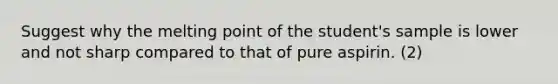 Suggest why the melting point of the student's sample is lower and not sharp compared to that of pure aspirin. (2)