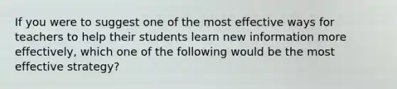 If you were to suggest one of the most effective ways for teachers to help their students learn new information more effectively, which one of the following would be the most effective strategy?