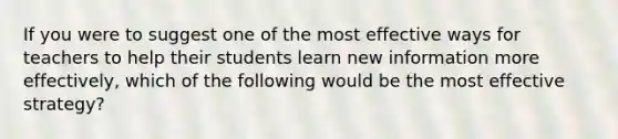 If you were to suggest one of the most effective ways for teachers to help their students learn new information more effectively, which of the following would be the most effective strategy?