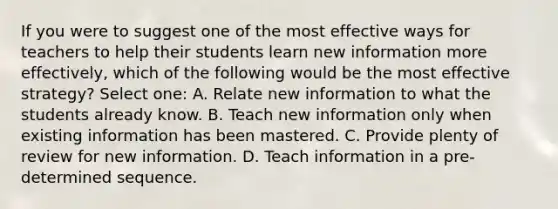 If you were to suggest one of the most effective ways for teachers to help their students learn new information more effectively, which of the following would be the most effective strategy? Select one: A. Relate new information to what the students already know. B. Teach new information only when existing information has been mastered. C. Provide plenty of review for new information. D. Teach information in a pre-determined sequence.