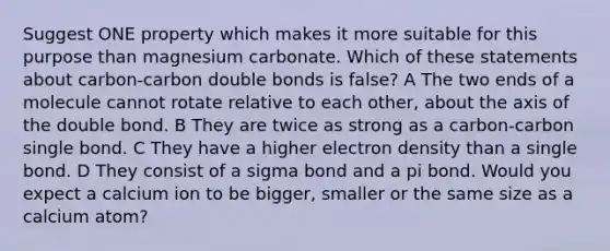 Suggest ONE property which makes it more suitable for this purpose than magnesium carbonate. Which of these statements about carbon-carbon double bonds is false? A The two ends of a molecule cannot rotate relative to each other, about the axis of the double bond. B They are twice as strong as a carbon-carbon single bond. C They have a higher electron density than a single bond. D They consist of a sigma bond and a pi bond. Would you expect a calcium ion to be bigger, smaller or the same size as a calcium atom?