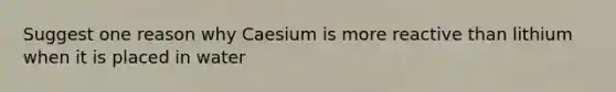 Suggest one reason why Caesium is more reactive than lithium when it is placed in water