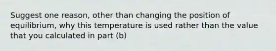 Suggest one reason, other than changing the position of equilibrium, why this temperature is used rather than the value that you calculated in part (b)