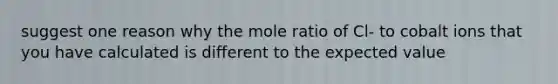 suggest one reason why the mole ratio of Cl- to cobalt ions that you have calculated is different to the expected value