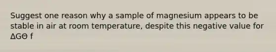 Suggest one reason why a sample of magnesium appears to be stable in air at room temperature, despite this negative value for ∆GΘ f