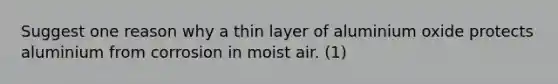 Suggest one reason why a thin layer of aluminium oxide protects aluminium from corrosion in moist air. (1)